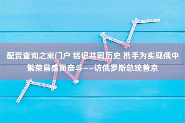 配资查询之家门户 铭记共同历史 携手为实现俄中繁荣昌盛而奋斗——访俄罗斯总统普京
