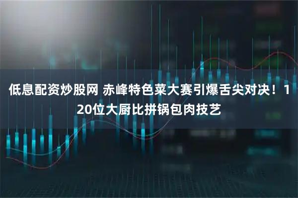 低息配资炒股网 赤峰特色菜大赛引爆舌尖对决！120位大厨比拼锅包肉技艺