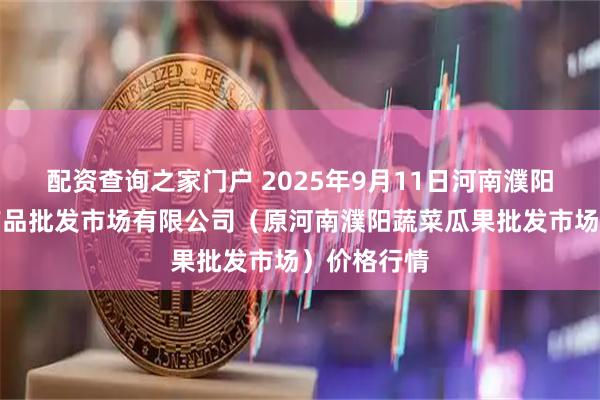 配资查询之家门户 2025年9月11日河南濮阳宏进农副产品批发市场有限公司（原河南濮阳蔬菜瓜果批发市场）价格行情