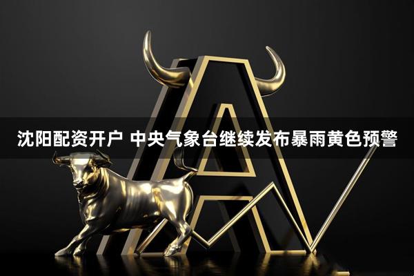 沈阳配资开户 中央气象台继续发布暴雨黄色预警