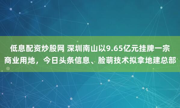 低息配资炒股网 深圳南山以9.65亿元挂牌一宗商业用地,今日头条信息、脸萌技术拟拿地建总部