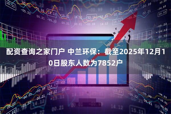 配资查询之家门户 中兰环保：截至2025年12月10日股东人数为7852户