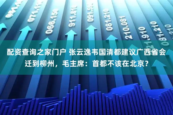 配资查询之家门户 张云逸韦国清都建议广西省会迁到柳州，毛主席：首都不该在北京？