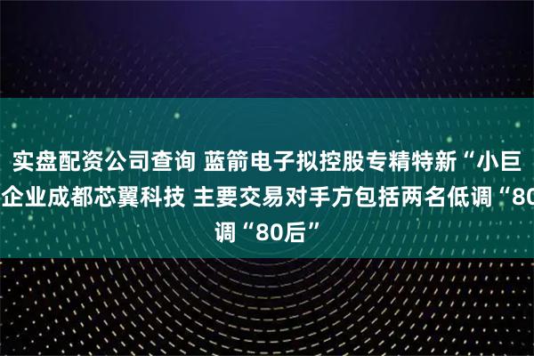 实盘配资公司查询 蓝箭电子拟控股专精特新“小巨人”企业成都芯翼科技 主要交易对手方包括两名低调“80后”