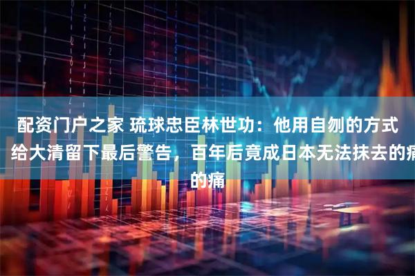 配资门户之家 琉球忠臣林世功：他用自刎的方式，给大清留下最后警告，百年后竟成日本无法抹去的痛