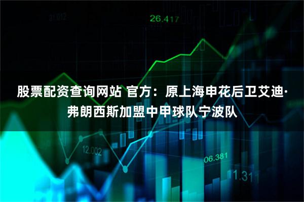 股票配资查询网站 官方：原上海申花后卫艾迪·弗朗西斯加盟中甲球队宁波队