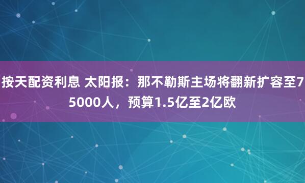 按天配资利息 太阳报：那不勒斯主场将翻新扩容至75000人，预算1.5亿至2亿欧