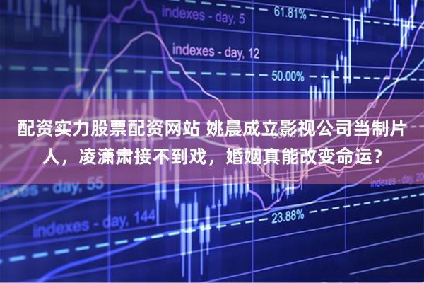 配资实力股票配资网站 姚晨成立影视公司当制片人，凌潇肃接不到戏，婚姻真能改变命运？