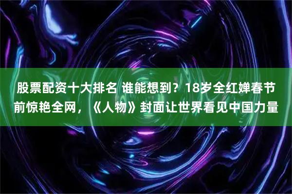 股票配资十大排名 谁能想到？18岁全红婵春节前惊艳全网，《人物》封面让世界看见中国力量
