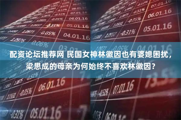 配资论坛推荐网 民国女神林徽因也有婆媳困扰，梁思成的母亲为何始终不喜欢林徽因？