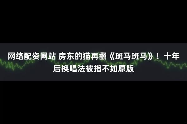 网络配资网站 房东的猫再翻《斑马斑马》！十年后换唱法被指不如原版