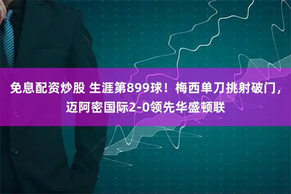 免息配资炒股 生涯第899球！梅西单刀挑射破门，迈阿密国际2-0领先华盛顿联