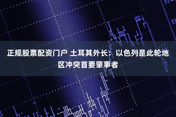 正规股票配资门户 土耳其外长：以色列是此轮地区冲突首要肇事者
