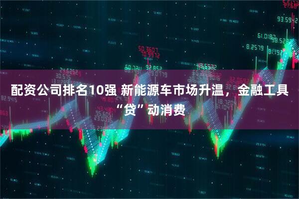 配资公司排名10强 新能源车市场升温，金融工具“贷”动消费