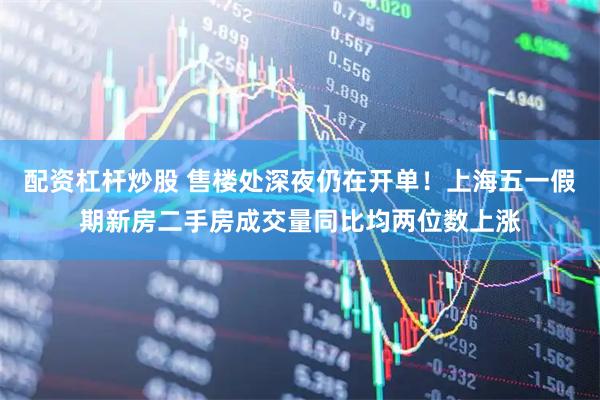配资杠杆炒股 售楼处深夜仍在开单！上海五一假期新房二手房成交量同比均两位数上涨
