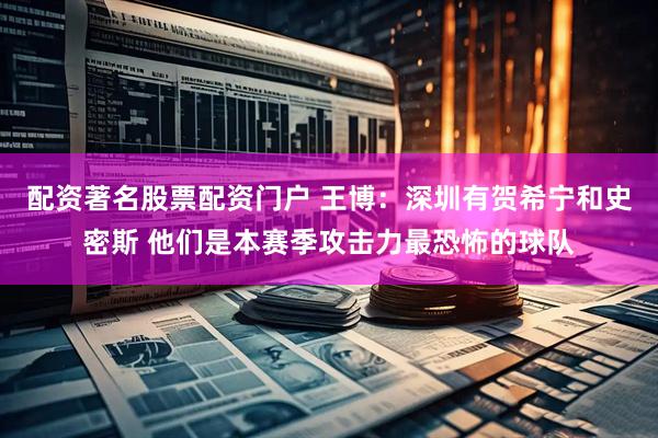 配资著名股票配资门户 王博：深圳有贺希宁和史密斯 他们是本赛季攻击力最恐怖的球队