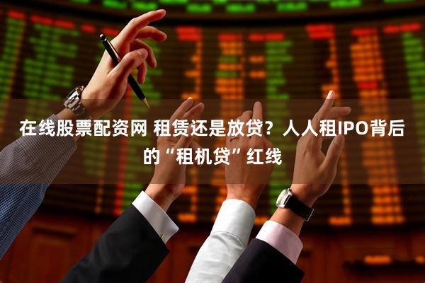 在线股票配资网 租赁还是放贷?人人租IPO背后的“租机贷”红线