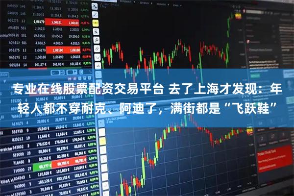 专业在线股票配资交易平台 去了上海才发现：年轻人都不穿耐克、阿迪了，满街都是“飞跃鞋”