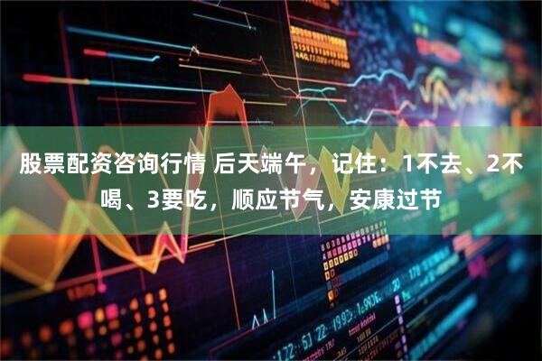 股票配资咨询行情 后天端午，记住：1不去、2不喝、3要吃，顺应节气，安康过节