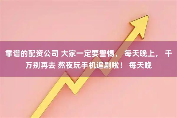 靠谱的配资公司 大家一定要警惕， 每天晚上， 千万别再去 熬夜玩手机追剧啦！ 每天晚