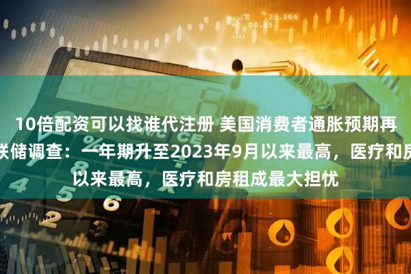 10倍配资可以找谁代注册 美国消费者通胀预期再度升温！纽约联储调查：一年期升至2023年9月以来最高，医疗和房租成最大担忧