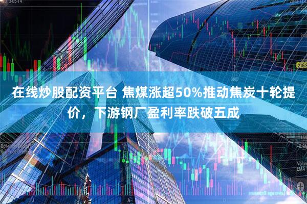 在线炒股配资平台 焦煤涨超50%推动焦炭十轮提价，下游钢厂盈利率跌破五成
