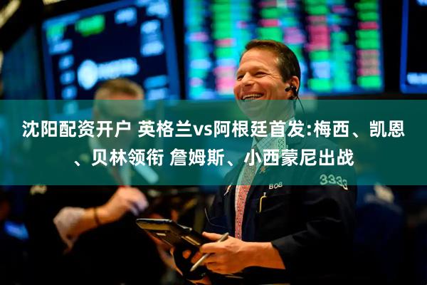 沈阳配资开户 英格兰vs阿根廷首发:梅西、凯恩、贝林领衔 詹姆斯、小西蒙尼出战