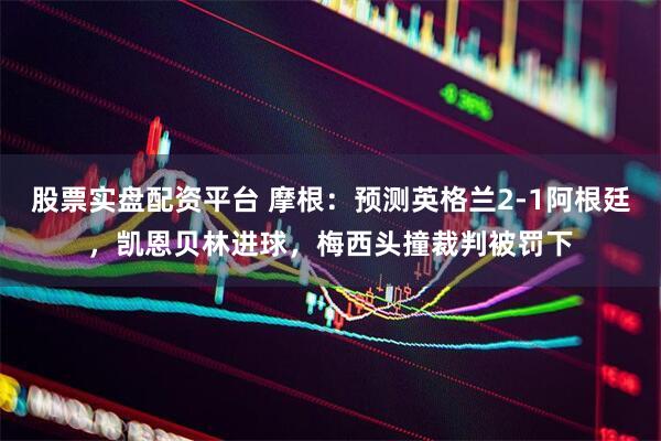 股票实盘配资平台 摩根：预测英格兰2-1阿根廷，凯恩贝林进球，梅西头撞裁判被罚下