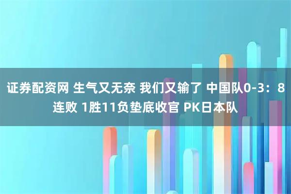 证券配资网 生气又无奈 我们又输了 中国队0-3：8连败 1胜11负垫底收官 PK日本队