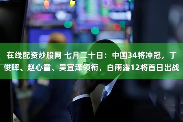 在线配资炒股网 七月二十日：中国34将冲冠，丁俊晖、赵心童、吴宜泽领衔，白雨露12将首日出战