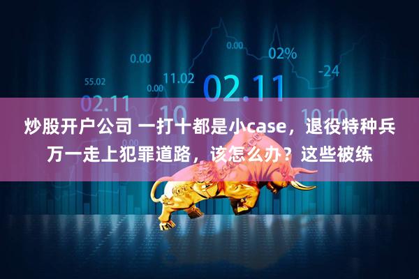 炒股开户公司 一打十都是小case，退役特种兵万一走上犯罪道路，该怎么办？这些被练